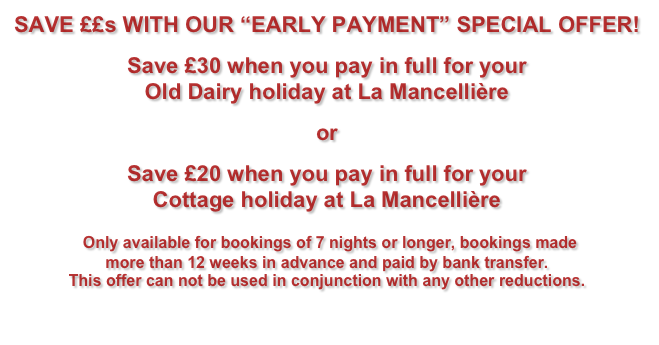 SAVE ££s WITH OUR “EARLY PAYMENT” SPECIAL OFFER!&#10;Save £50 when you pay in full for your&#10;farmhouse holiday at La Mancellière&#10;or&#10;Save £30 when you pay in full for your&#10;villa holiday at La Mancellière&#10; Only available for bookings made more than 12 weeks in advance and not to be used in conjunction with any other reductions.&#10;Click HERE for details of how to book.